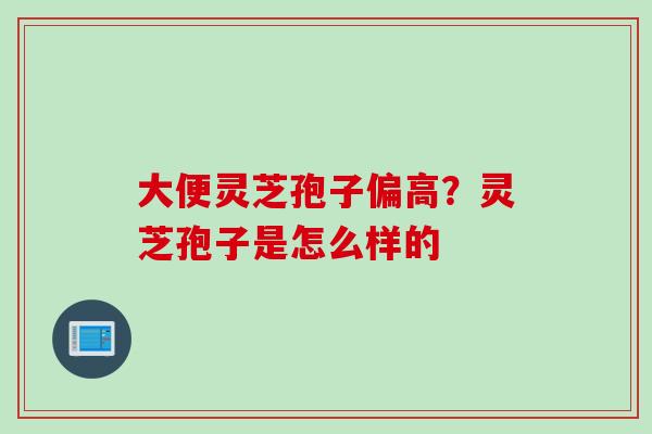 大便灵芝孢子偏高？灵芝孢子是怎么样的