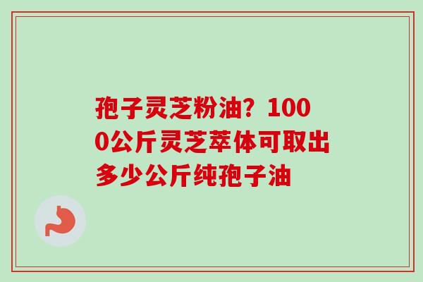 孢子灵芝粉油？1000公斤灵芝萃体可取出多少公斤纯孢子油