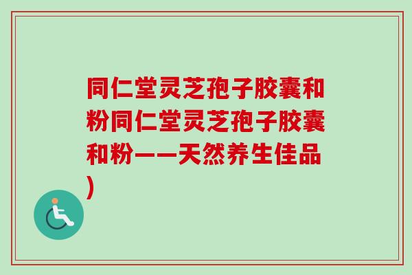 同仁堂灵芝孢子胶囊和粉同仁堂灵芝孢子胶囊和粉——天然养生佳品)