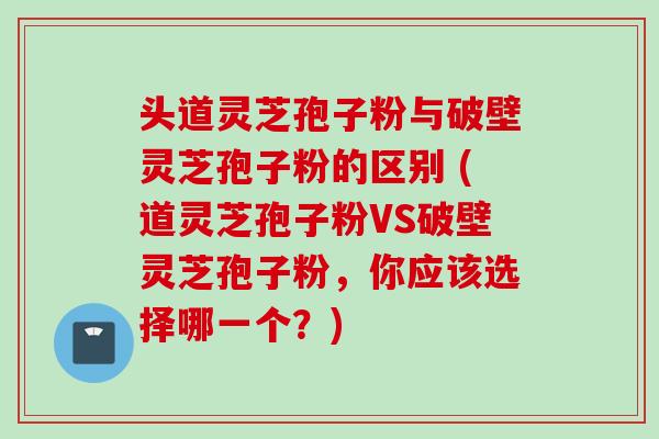 头道灵芝孢子粉与破壁灵芝孢子粉的区别 (道灵芝孢子粉VS破壁灵芝孢子粉，你应该选择哪一个？)