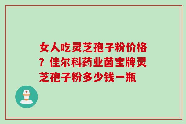 女人吃灵芝孢子粉价格？佳尔科药业菌宝牌灵芝孢子粉多少钱一瓶