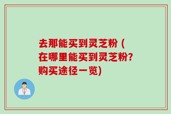 去那能买到灵芝粉 (在哪里能买到灵芝粉？购买途径一览)