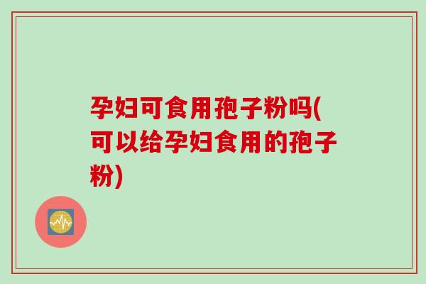 孕妇可食用孢子粉吗(可以给孕妇食用的孢子粉)
