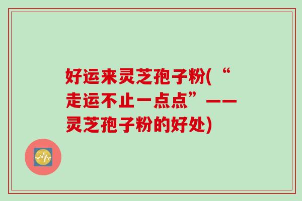 好运来灵芝孢子粉(“走运不止一点点”——灵芝孢子粉的好处)