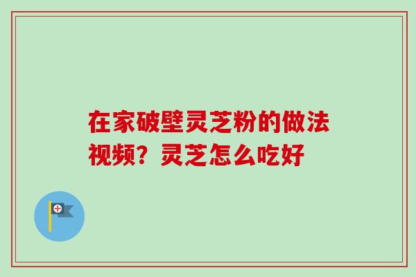 在家破壁灵芝粉的做法视频？灵芝怎么吃好