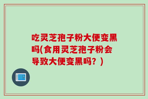 吃灵芝孢子粉大便变黑吗(食用灵芝孢子粉会导致大便变黑吗？)