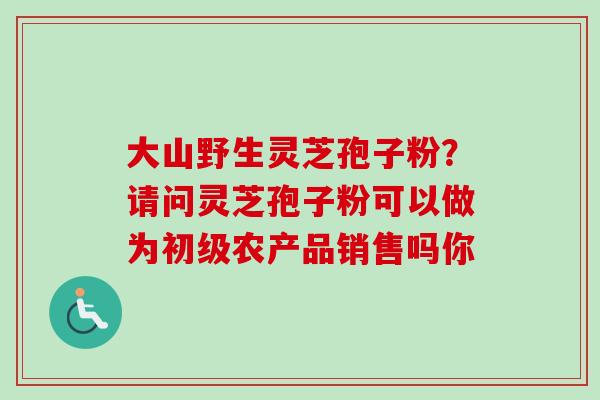 大山野生灵芝孢子粉？请问灵芝孢子粉可以做为初级农产品销售吗你