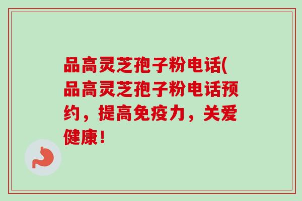 品高灵芝孢子粉电话(品高灵芝孢子粉电话预约,提高免疫力,关爱健康! 品高灵芝孢子粉电话(品高灵芝孢子粉电话预约,提高免疫力,关爱健康!