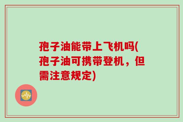 孢子油能带上飞机吗(孢子油可携带登机，但需注意规定)