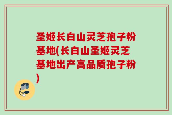 圣姬长白山灵芝孢子粉基地(长白山圣姬灵芝基地出产高品质孢子粉) 圣姬长白山灵芝孢子粉基地(长白山圣姬灵芝基地出产高品质孢子粉)