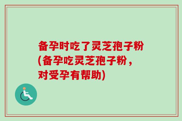 备孕时吃了灵芝孢子粉(备孕吃灵芝孢子粉,对受孕有帮助) 备孕时吃了灵芝孢子粉(备孕吃灵芝孢子粉,对受孕有帮助)