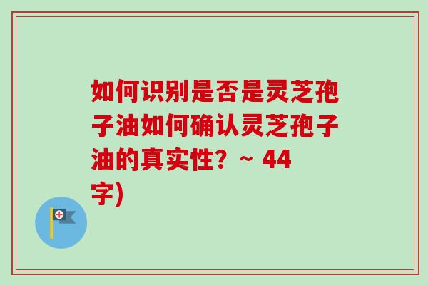 如何识别是否是灵芝孢子油如何确认灵芝孢子油的真实性？~ 44字)