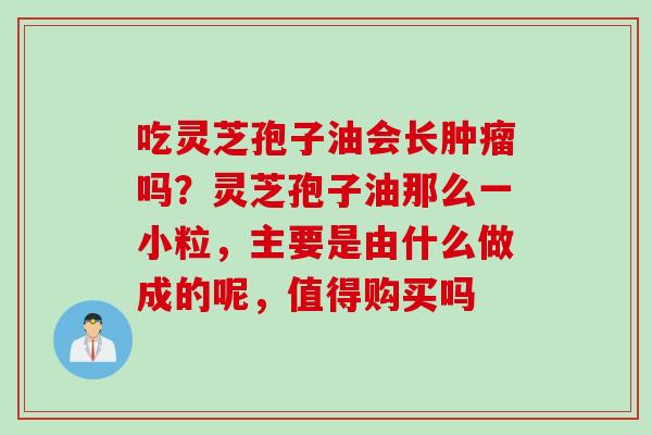 吃灵芝孢子油会长肿瘤吗？灵芝孢子油那么一小粒，主要是由什么做成的呢，值得购买吗