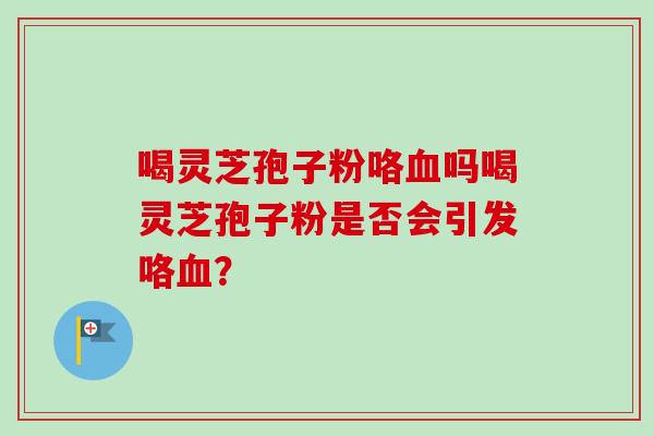 喝灵芝孢子粉咯血吗喝灵芝孢子粉是否会引发咯血？