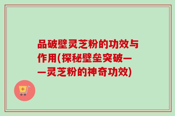 品破壁灵芝粉的功效与作用(探秘壁垒突破——灵芝粉的神奇功效)