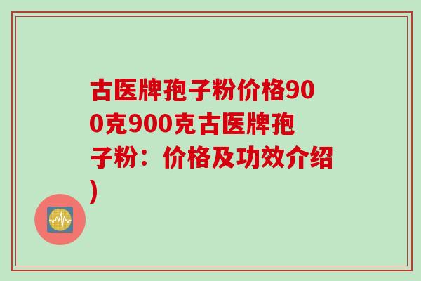 古医牌孢子粉价格900克900克古医牌孢子粉：价格及功效介绍)