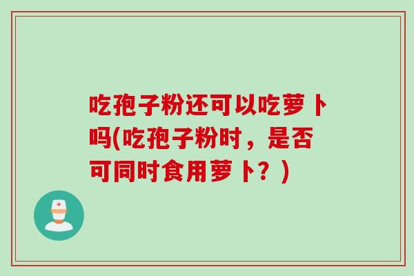 吃孢子粉还可以吃萝卜吗(吃孢子粉时，是否可同时食用萝卜？)