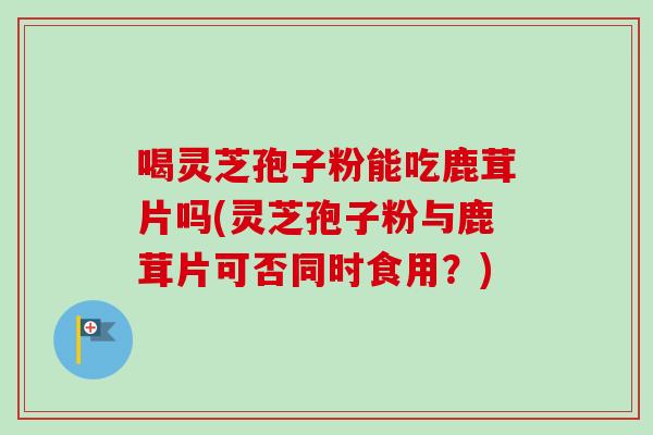 喝灵芝孢子粉能吃鹿茸片吗(灵芝孢子粉与鹿茸片可否同时食用？)