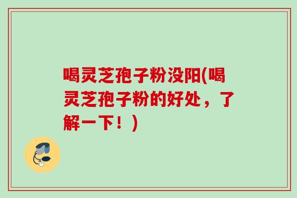 喝灵芝孢子粉没阳(喝灵芝孢子粉的好处，了解一下！)