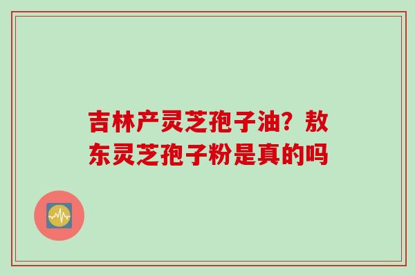 吉林产灵芝孢子油？敖东灵芝孢子粉是真的吗