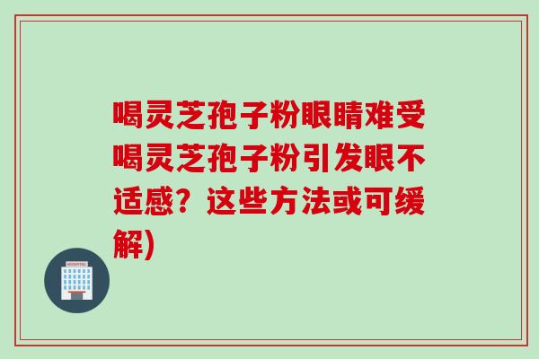 喝灵芝孢子粉眼睛难受喝灵芝孢子粉引发眼不适感？这些方法或可缓解)