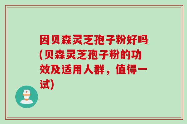 因贝森灵芝孢子粉好吗(贝森灵芝孢子粉的功效及适用人群，值得一试)