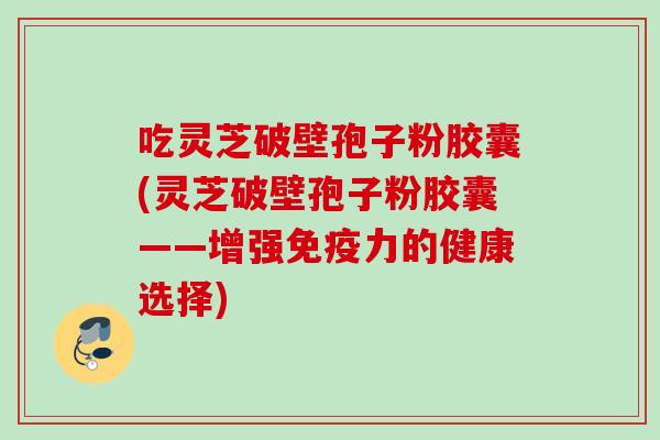 吃灵芝破壁孢子粉胶囊(灵芝破壁孢子粉胶囊——增强免疫力的健康选择)