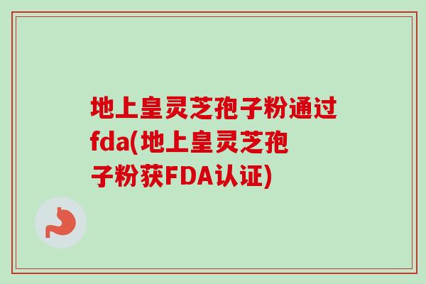 地上皇灵芝孢子粉通过fda(地上皇灵芝孢子粉获FDA认证)