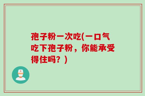 孢子粉一次吃(一口气吃下孢子粉，你能承受得住吗？)