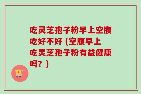吃灵芝孢子粉早上空腹吃好不好 (空腹早上吃灵芝孢子粉有益健康吗？)