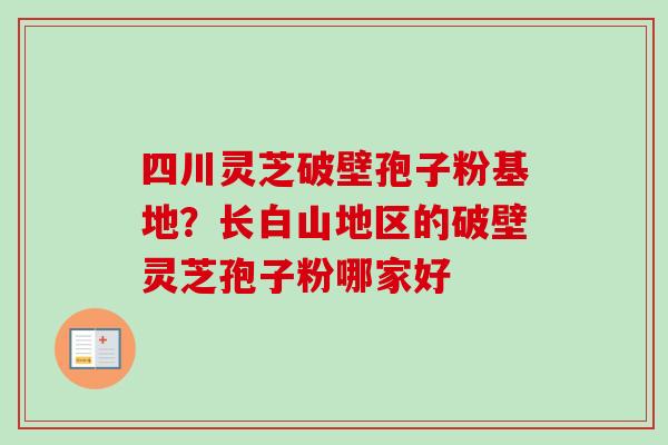 四川灵芝破壁孢子粉基地？长白山地区的破壁灵芝孢子粉哪家好