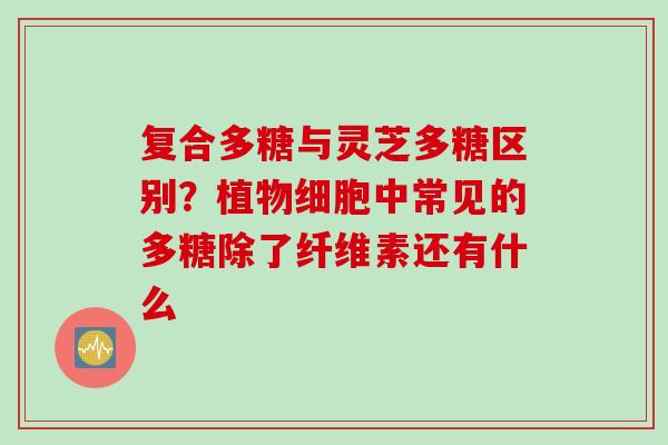 复合多糖与灵芝多糖区别？植物细胞中常见的多糖除了纤维素还有什么