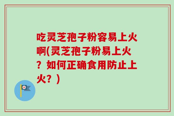 吃灵芝孢子粉容易上火啊(灵芝孢子粉易上火?如何正确食用防止上火?) 吃灵芝孢子粉容易上火啊(灵芝孢子粉易上火?如何正确食用防止上火?)