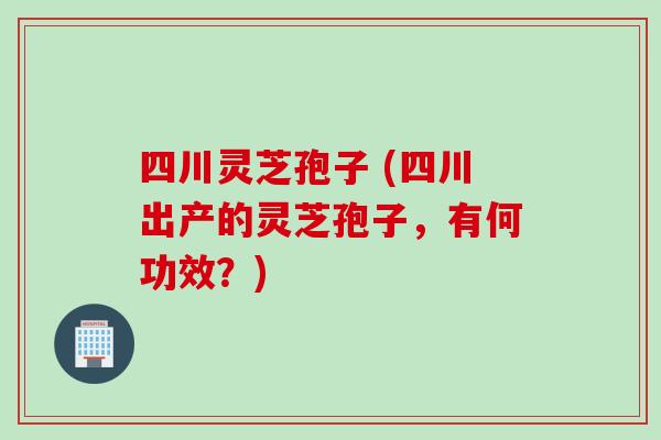 四川灵芝孢子 (四川出产的灵芝孢子，有何功效？)
