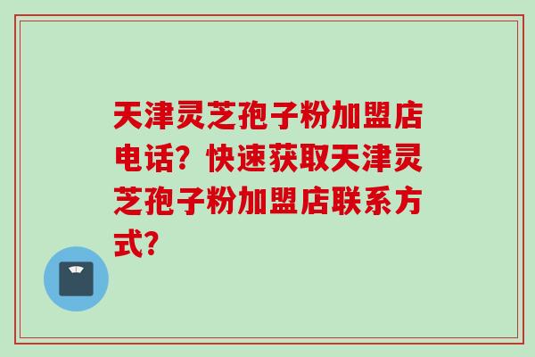 天津灵芝孢子粉加盟店电话？快速获取天津灵芝孢子粉加盟店联系方式？