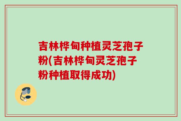 吉林桦甸种植灵芝孢子粉(吉林桦甸灵芝孢子粉种植取得成功)