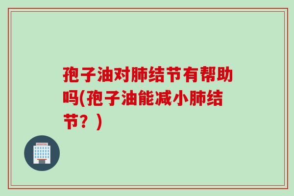 孢子油对肺结节有帮助吗(孢子油能减小肺结节？)