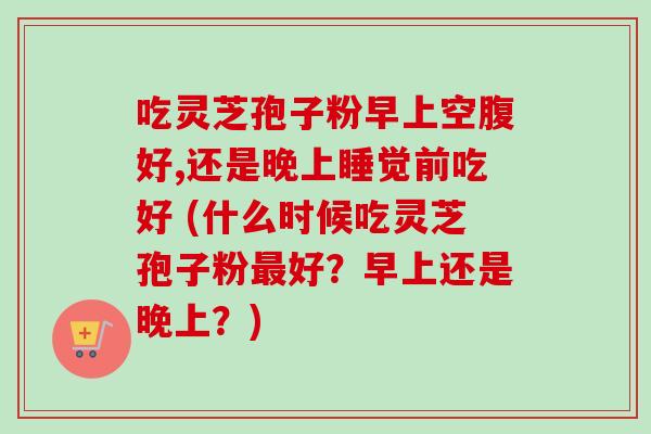 吃灵芝孢子粉早上空腹好,还是晚上睡觉前吃好 (什么时候吃灵芝孢子粉最好？早上还是晚上？)