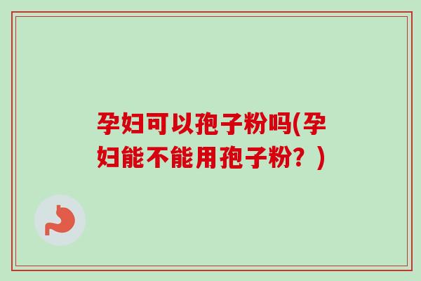 孕妇可以孢子粉吗(孕妇能不能用孢子粉？)