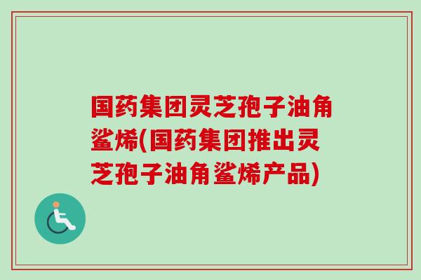 国药集团灵芝孢子油角鲨烯(国药集团推出灵芝孢子油角鲨烯产品)