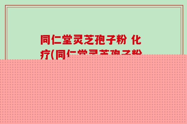 同仁堂灵芝孢子粉 化疗(同仁堂灵芝孢子粉辅助化疗，增强免疫力)