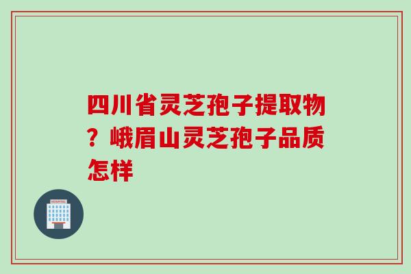 四川省灵芝孢子提取物？峨眉山灵芝孢子品质怎样