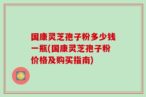 国康灵芝孢子粉多少钱一瓶(国康灵芝孢子粉价格及购买指南)