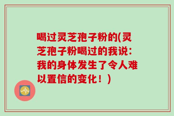 喝过灵芝孢子粉的(灵芝孢子粉喝过的我说：我的身体发生了令人难以置信的变化！)
