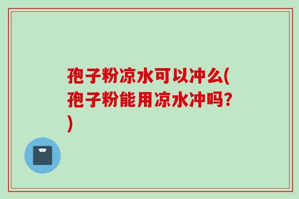 孢子粉凉水可以冲么(孢子粉能用凉水冲吗？)
