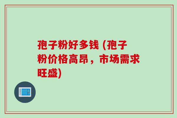 孢子粉好多钱 (孢子粉价格高昂，市场需求旺盛)