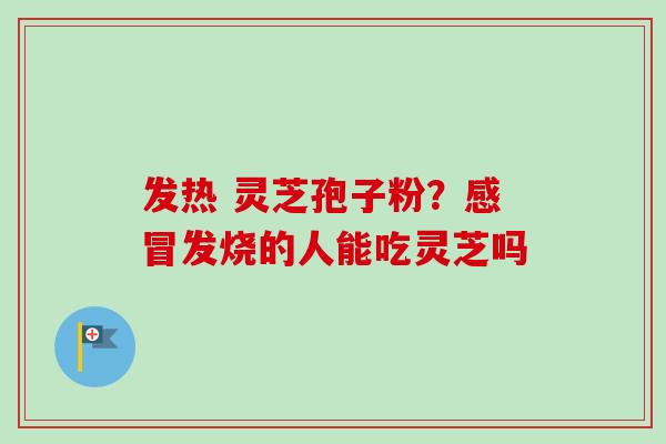 发热 灵芝孢子粉？感冒发烧的人能吃灵芝吗