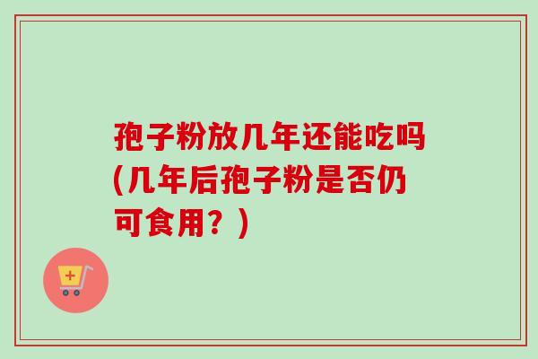 孢子粉放几年还能吃吗(几年后孢子粉是否仍可食用？)