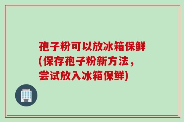 孢子粉可以放冰箱保鲜(保存孢子粉新方法，尝试放入冰箱保鲜)