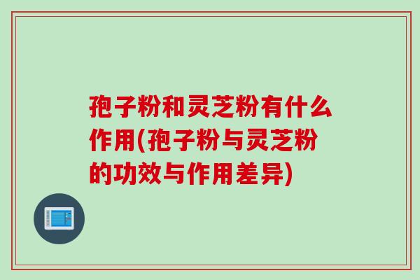 孢子粉和灵芝粉有什么作用(孢子粉与灵芝粉的功效与作用差异)